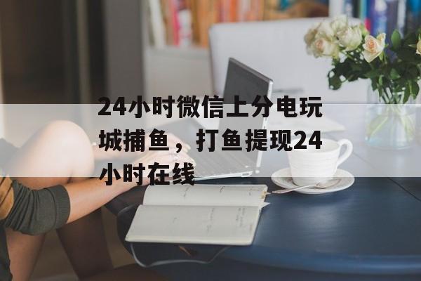 24小时微信上分电玩城捕鱼，打鱼提现24小时在线